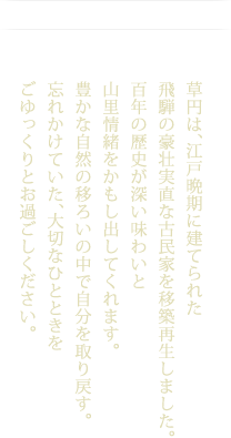 草円は、江戸晩期に建てられた飛騨の豪壮実直な古民家を移築再生しました。百年の歴史が深い味わいと山里情緒をかもし出してくれます。豊かな自然の移ろいの中で自分を取り戻す。 忘れかけていた、大切なひとときをごゆっくりとお過ごしください。